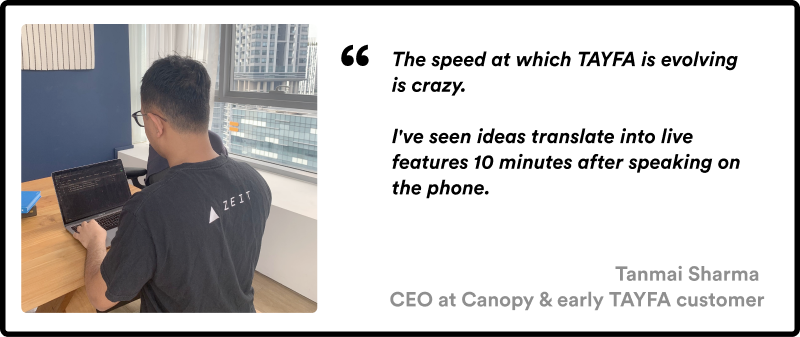 This image shows a quote from his customers - The speed at which TAYFA is evolving is crazy. I've seen ideas translate into live features 10 minutes after speaking on the phone.